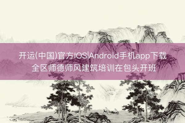 开运(中国)官方IOS|Android手机app下载 全区师德师风建筑培训在包头开班