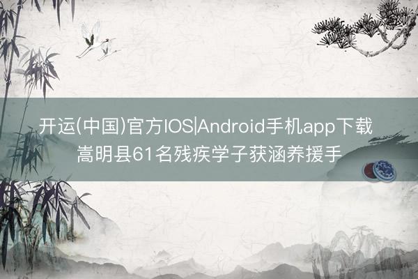 开运(中国)官方IOS|Android手机app下载 嵩明县61名残疾学子获涵养援手