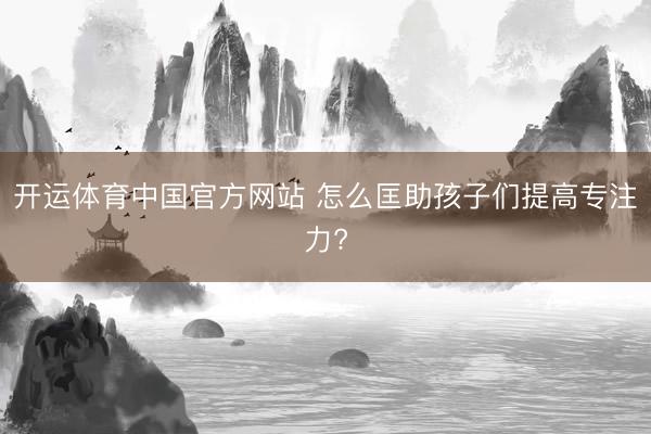 开运体育中国官方网站 怎么匡助孩子们提高专注力?