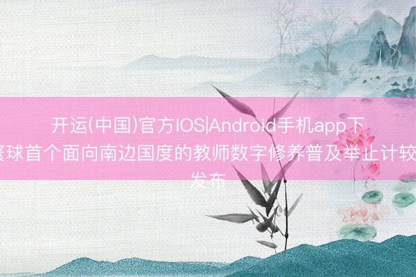 开运(中国)官方IOS|Android手机app下载 寰球首个面向南边国度的教师数字修养普及举止计较发布