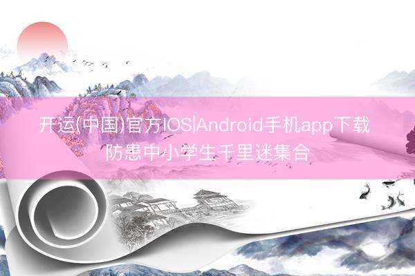 开运(中国)官方IOS|Android手机app下载 防患中小学生千里迷集合