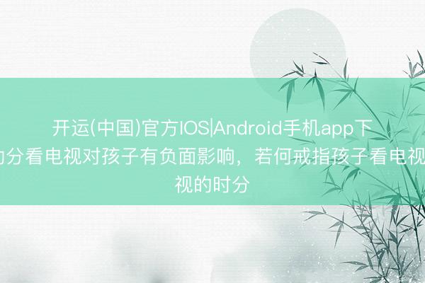 开运(中国)官方IOS|Android手机app下载 永劫分看电视对孩子有负面影响，若何戒指孩子看电视的时分