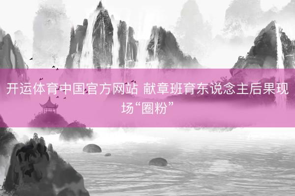 开运体育中国官方网站 献章班育东说念主后果现场“圈粉”