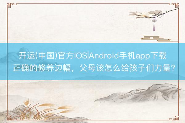 开运(中国)官方IOS|Android手机app下载 正确的修养边幅，父母该怎么给孩子们力量?