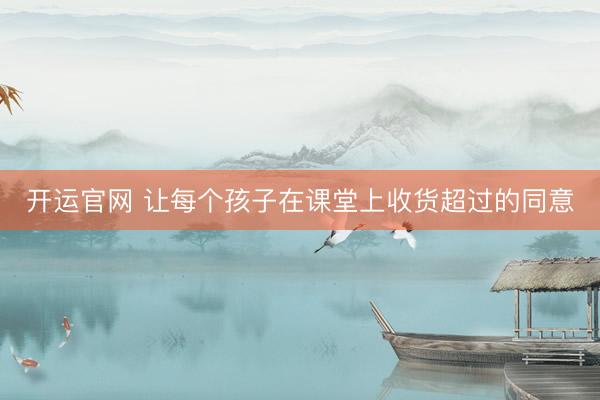 开运官网 让每个孩子在课堂上收货超过的同意
