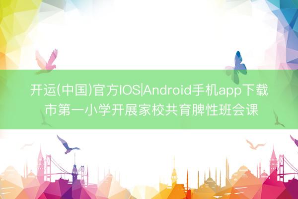 开运(中国)官方IOS|Android手机app下载 市第一小学开展家校共育脾性班会课