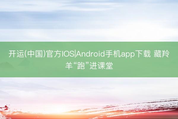 开运(中国)官方IOS|Android手机app下载 藏羚羊“跑”进课堂