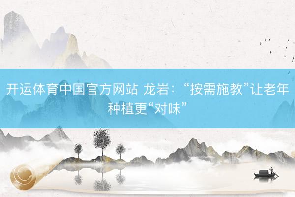 开运体育中国官方网站 龙岩：“按需施教”让老年种植更“对味”
