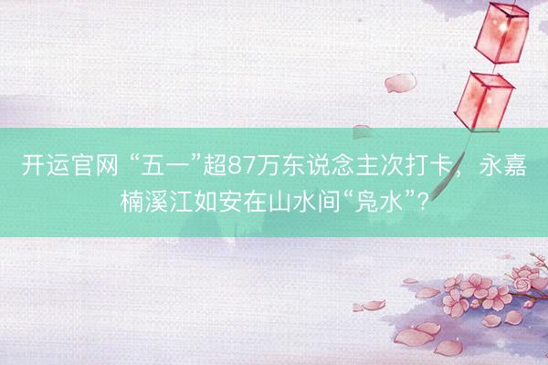 开运官网 “五一”超87万东说念主次打卡，永嘉楠溪江如安在山水间“凫水”?