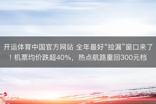 开运体育中国官方网站 全年最好“捡漏”窗口来了! 机票均价跌超40%，热点航路重回300元档