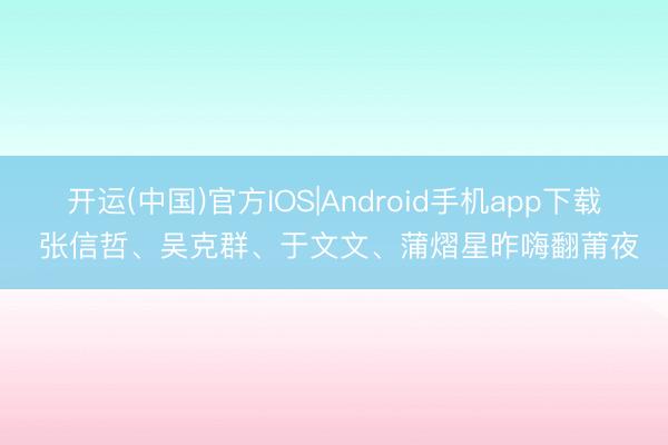 开运(中国)官方IOS|Android手机app下载 张信哲、吴克群、于文文、蒲熠星昨嗨翻莆夜