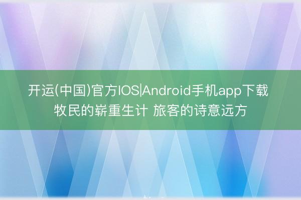 开运(中国)官方IOS|Android手机app下载 牧民的崭重生计 旅客的诗意远方