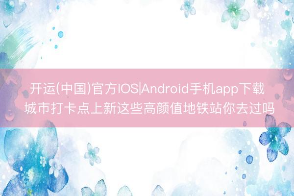 开运(中国)官方IOS|Android手机app下载 城市打卡点上新这些高颜值地铁站你去过吗