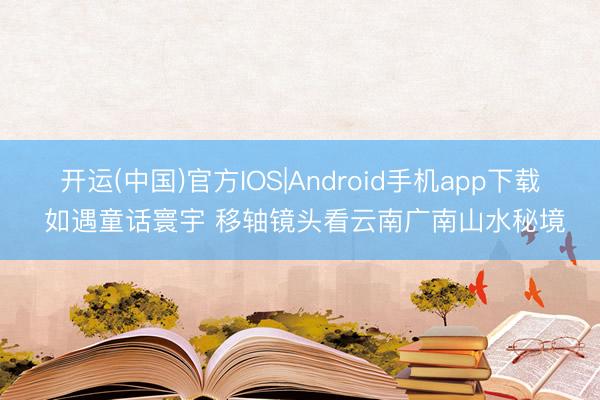 开运(中国)官方IOS|Android手机app下载 如遇童话寰宇 移轴镜头看云南广南山水秘境