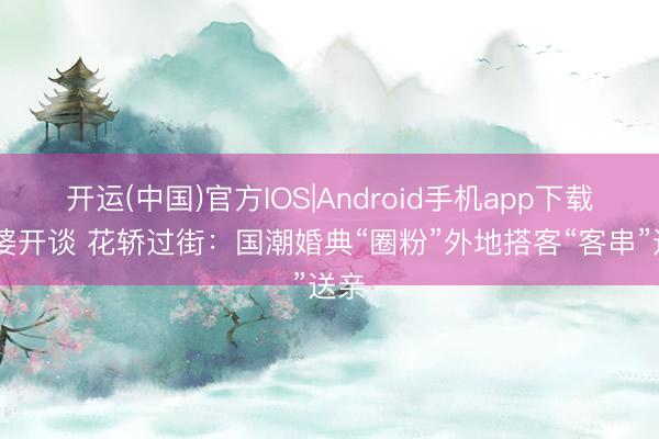 开运(中国)官方IOS|Android手机app下载 牙婆开谈 花轿过街：国潮婚典“圈粉”外地搭客“客串”送亲