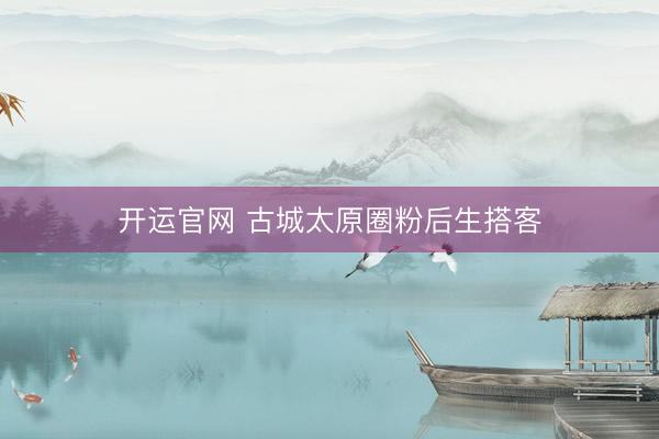 开运官网 古城太原圈粉后生搭客