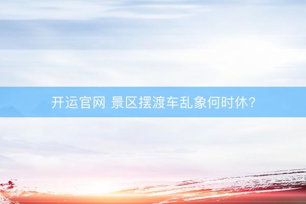开运官网 景区摆渡车乱象何时休?