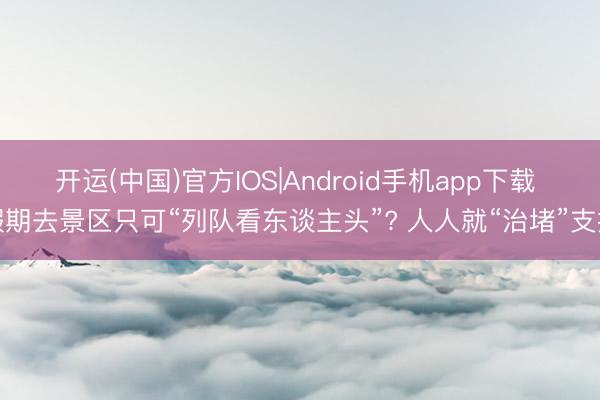 开运(中国)官方IOS|Android手机app下载 假期去景区只可“列队看东谈主头”? 人人就“治堵”支招