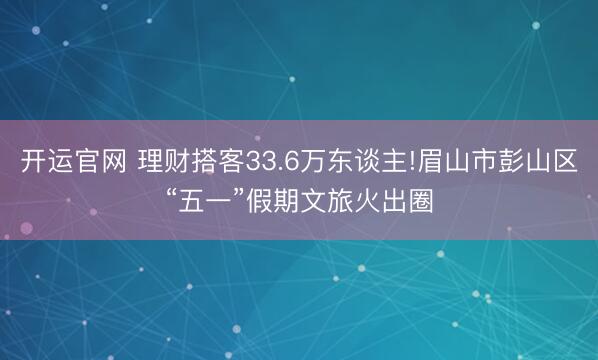 开运官网 理财搭客33.6万东谈主!眉山市彭山区“五一”假期文旅火出圈