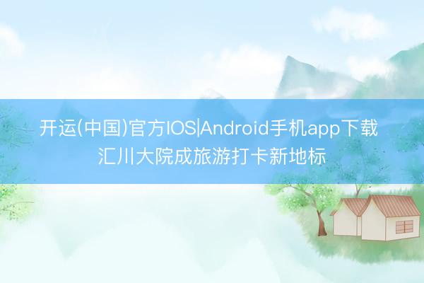 开运(中国)官方IOS|Android手机app下载 汇川大院成旅游打卡新地标