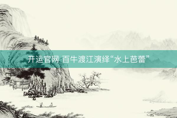 开运官网 百牛渡江演绎“水上芭蕾”