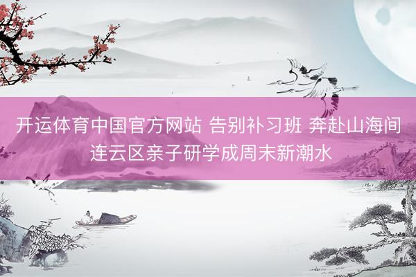 开运体育中国官方网站 告别补习班 奔赴山海间 连云区亲子研学成周末新潮水