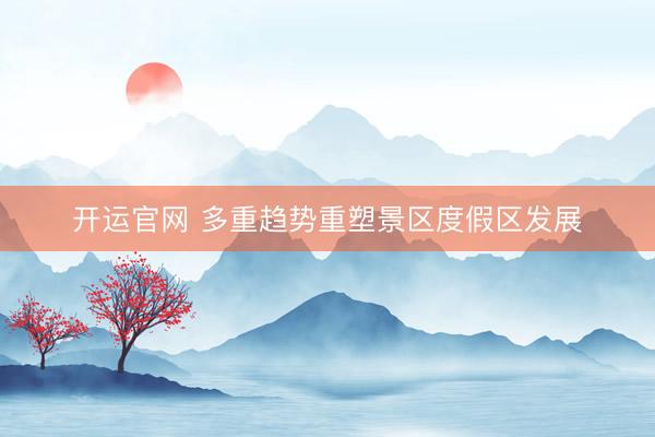 开运官网 多重趋势重塑景区度假区发展