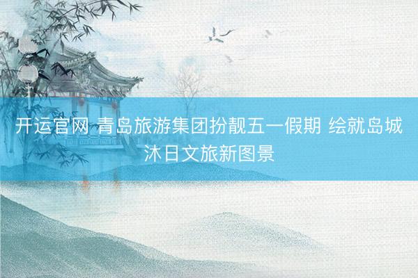 开运官网 青岛旅游集团扮靓五一假期 绘就岛城沐日文旅新图景