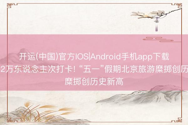 开运(中国)官方IOS|Android手机app下载 超1882万东说念主次打卡! “五一”假期北京旅游糜掷创历史新高