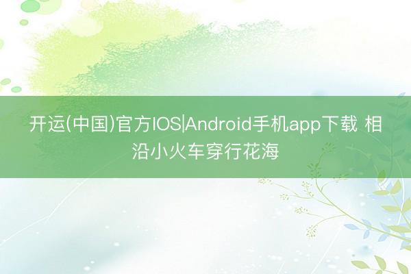 开运(中国)官方IOS|Android手机app下载 相沿小火车穿行花海