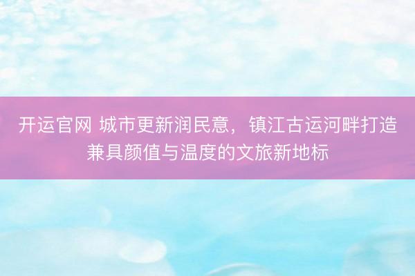 开运官网 城市更新润民意，镇江古运河畔打造兼具颜值与温度的文旅新地标