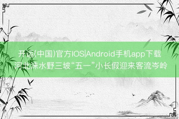 开运(中国)官方IOS|Android手机app下载 河北涞水野三坡“五一”小长假迎来客流岑岭