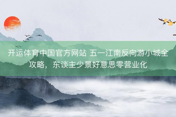 开运体育中国官方网站 五一江南反向游小城全攻略，东谈主少景好意思零营业化