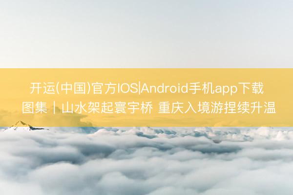 开运(中国)官方IOS|Android手机app下载 图集｜山水架起寰宇桥 重庆入境游捏续升温
