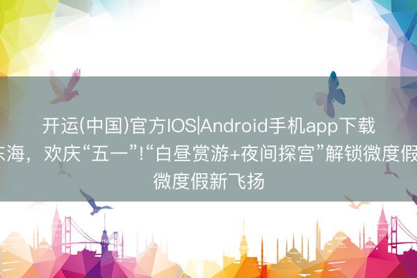 开运(中国)官方IOS|Android手机app下载 龙游东海，欢庆“五一”!“白昼赏游+夜间探宫”解锁微度假新飞扬