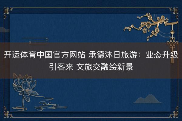 开运体育中国官方网站 承德沐日旅游：业态升级引客来 文旅交融绘新景