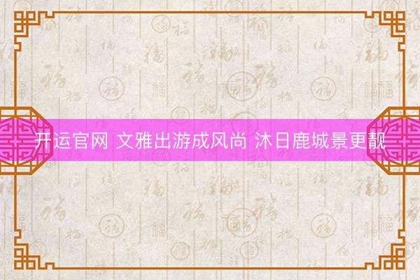 开运官网 文雅出游成风尚 沐日鹿城景更靓