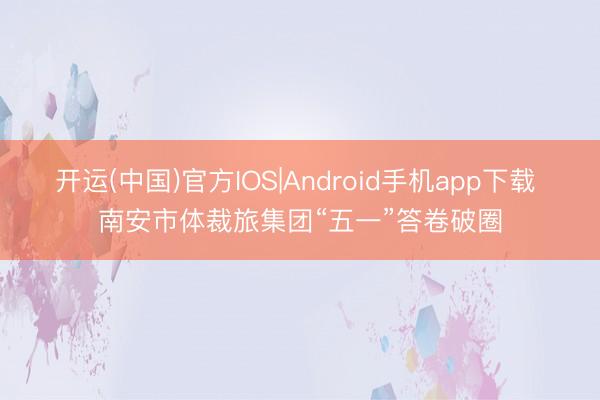 开运(中国)官方IOS|Android手机app下载 南安市体裁旅集团“五一”答卷破圈