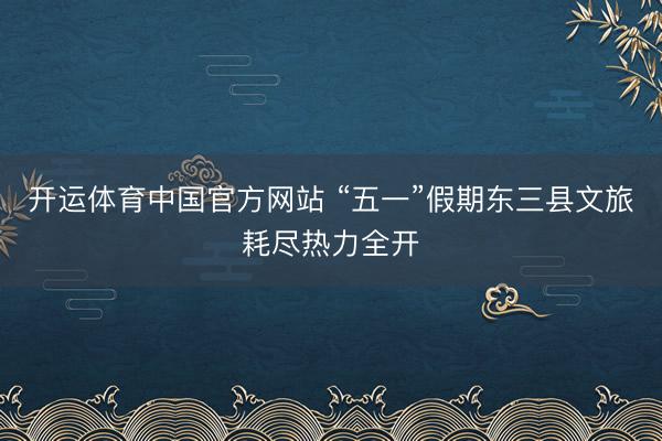 开运体育中国官方网站 “五一”假期东三县文旅耗尽热力全开