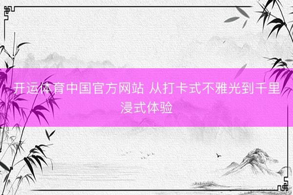 开运体育中国官方网站 从打卡式不雅光到千里浸式体验