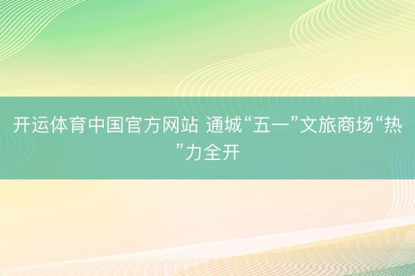 开运体育中国官方网站 通城“五一”文旅商场“热”力全开