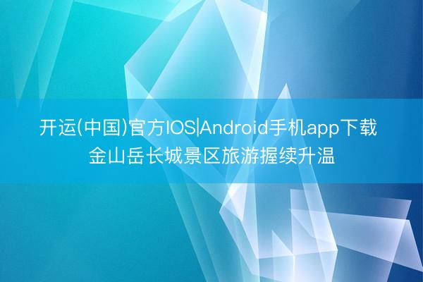 开运(中国)官方IOS|Android手机app下载 金山岳长城景区旅游握续升温