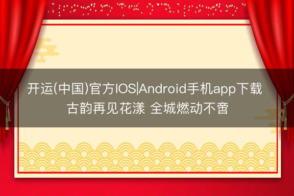 开运(中国)官方IOS|Android手机app下载 古韵再见花漾 全城燃动不啻