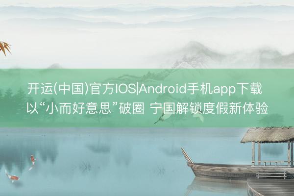 开运(中国)官方IOS|Android手机app下载 以“小而好意思”破圈 宁国解锁度假新体验