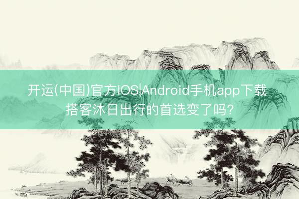 开运(中国)官方IOS|Android手机app下载 搭客沐日出行的首选变了吗?