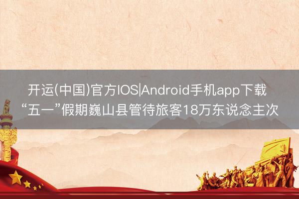 开运(中国)官方IOS|Android手机app下载 “五一”假期巍山县管待旅客18万东说念主次