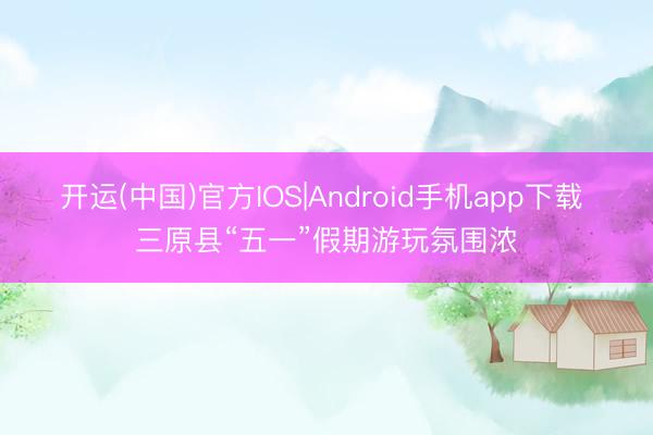 开运(中国)官方IOS|Android手机app下载 三原县“五一”假期游玩氛围浓