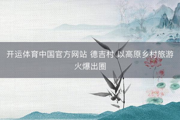 开运体育中国官方网站 德吉村 以高原乡村旅游火爆出圈