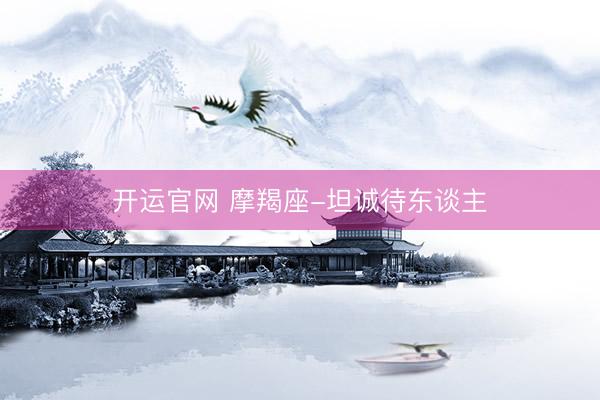 开运官网 摩羯座-坦诚待东谈主