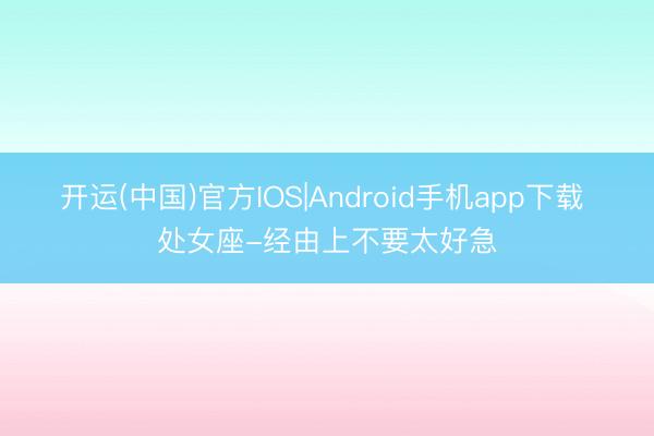 开运(中国)官方IOS|Android手机app下载 处女座-经由上不要太好急
